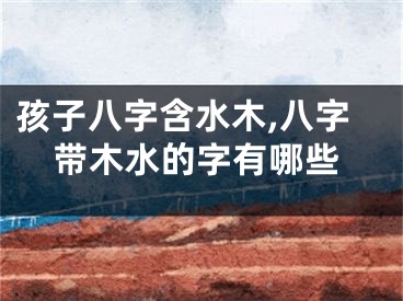 孩子八字含水木,八字带木水的字有哪些