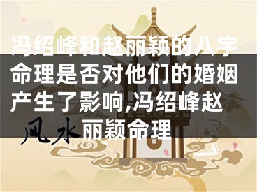 冯绍峰和赵丽颖的八字命理是否对他们的婚姻产生了影响,冯绍峰赵丽颖命理