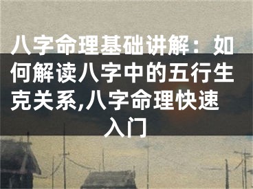 八字命理基础讲解：如何解读八字中的五行生克关系,八字命理快速入门