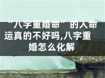 “八字重婚命”的人命运真的不好吗,八字重婚怎么化解