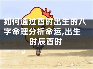 如何通过酉时出生的八字命理分析命运,出生时辰酉时