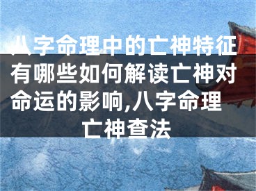 八字命理中的亡神特征有哪些如何解读亡神对命运的影响,八字命理亡神查法