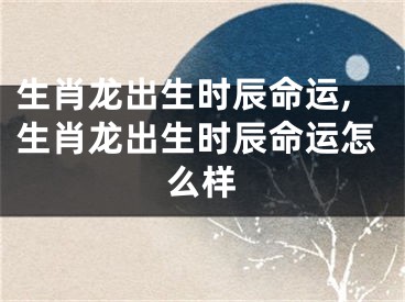 生肖龙出生时辰命运,生肖龙出生时辰命运怎么样