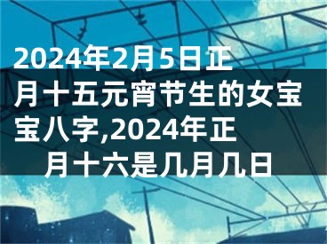 2024年2月5日正月十五元宵节生的女宝宝八字,2024年正月十六是几月几日