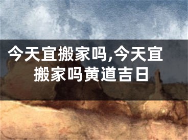 今天宜搬家吗,今天宜搬家吗黄道吉日