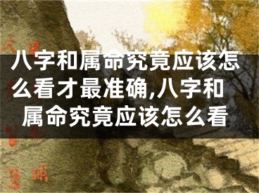 八字和属命究竟应该怎么看才最准确,八字和属命究竟应该怎么看