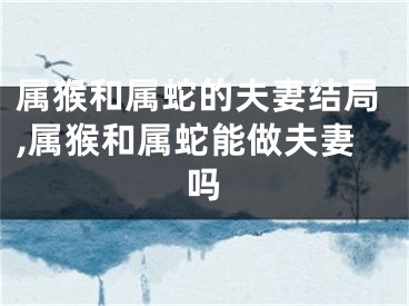 属猴和属蛇的夫妻结局,属猴和属蛇能做夫妻吗