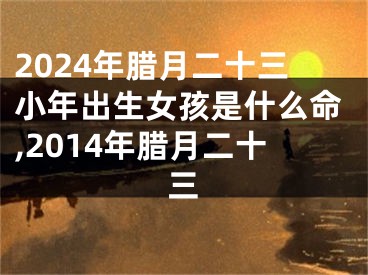 2024年腊月二十三小年出生女孩是什么命,2014年腊月二十三