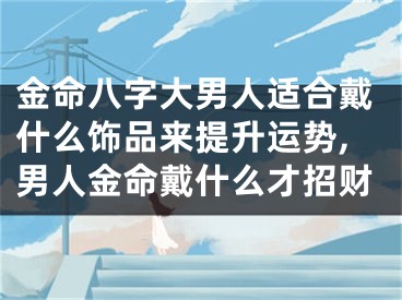 金命八字大男人适合戴什么饰品来提升运势,男人金命戴什么才招财