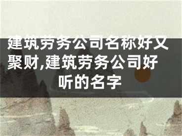 建筑劳务公司名称好又聚财,建筑劳务公司好听的名字