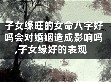 子女缘旺的女命八字好吗会对婚姻造成影响吗,子女缘好的表现