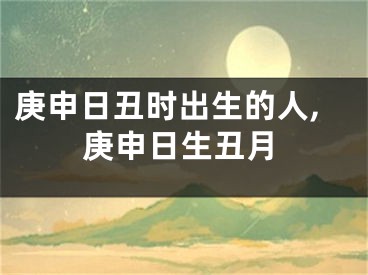 庚申日丑时出生的人,庚申日生丑月