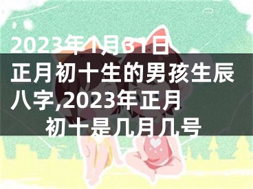 2023年1月31日正月初十生的男孩生辰八字,2023年正月初十是几月几号