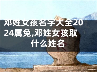 邓姓女孩名字大全2024属兔,邓姓女孩取什么姓名