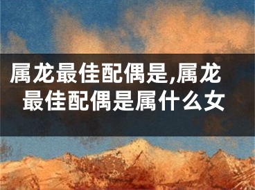 属龙最佳配偶是,属龙最佳配偶是属什么女