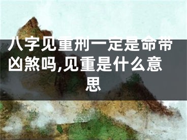 八字见重刑一定是命带凶煞吗,见重是什么意思