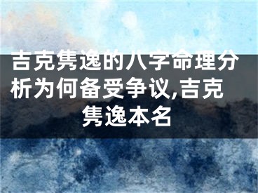 吉克隽逸的八字命理分析为何备受争议,吉克隽逸本名