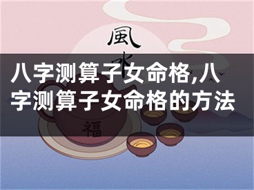 八字测算子女命格,八字测算子女命格的方法