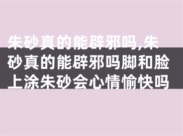 朱砂真的能辟邪吗,朱砂真的能辟邪吗脚和脸上涂朱砂会心情愉快吗