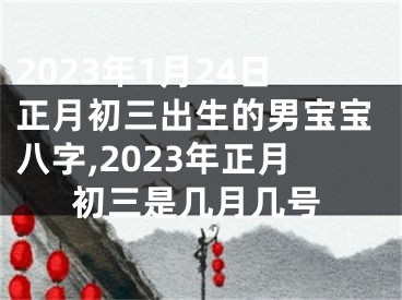 2023年1月24日正月初三出生的男宝宝八字,2023年正月初三是几月几号