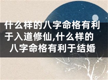 什么样的八字命格有利于入道修仙,什么样的八字命格有利于结婚