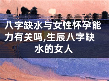 八字缺水与女性怀孕能力有关吗,生辰八字缺水的女人