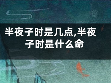 半夜子时是几点,半夜子时是什么命