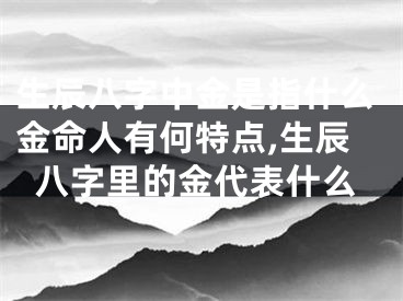 生辰八字中金是指什么金命人有何特点,生辰八字里的金代表什么
