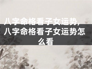 八字命格看子女运势,八字命格看子女运势怎么看