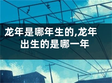 龙年是哪年生的,龙年出生的是哪一年