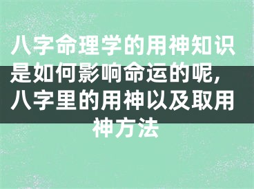 八字命理学的用神知识是如何影响命运的呢,八字里的用神以及取用神方法