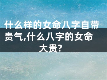 什么样的女命八字自带贵气,什么八字的女命大贵?