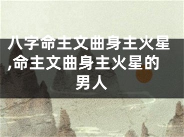 八字命主文曲身主火星,命主文曲身主火星的男人