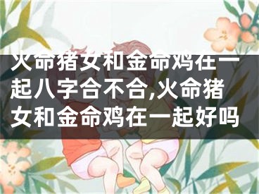 火命猪女和金命鸡在一起八字合不合,火命猪女和金命鸡在一起好吗