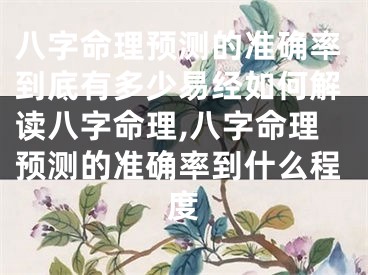 八字命理预测的准确率到底有多少易经如何解读八字命理,八字命理预测的准确率到什么程度