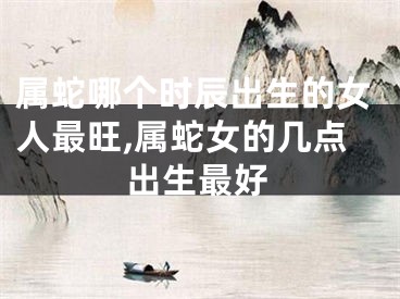 属蛇哪个时辰出生的女人最旺,属蛇女的几点出生最好
