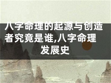 八字命理的起源与创造者究竟是谁,八字命理发展史
