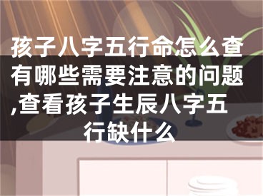 孩子八字五行命怎么查有哪些需要注意的问题,查看孩子生辰八字五行缺什么