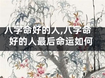 八字命好的人,八字命好的人最后命运如何