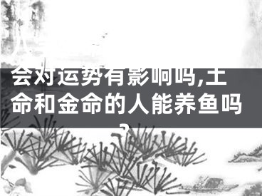 八字土命适合养金鱼吗会对运势有影响吗,土命和金命的人能养鱼吗?