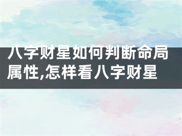 八字财星如何判断命局属性,怎样看八字财星