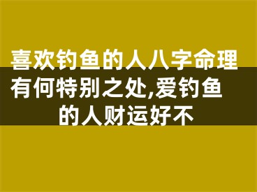 喜欢钓鱼的人八字命理有何特别之处,爱钓鱼的人财运好不