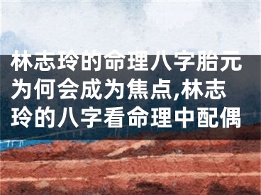 林志玲的命理八字胎元为何会成为焦点,林志玲的八字看命理中配偶