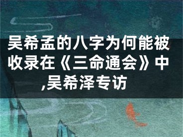 吴希孟的八字为何能被收录在《三命通会》中,吴希泽专访