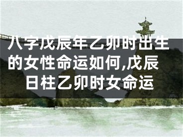 八字戊辰年乙卯时出生的女性命运如何,戊辰日柱乙卯时女命运