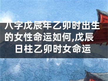 八字戊辰年乙卯时出生的女性命运如何,戊辰日柱乙卯时女命运