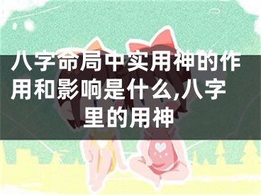 八字命局中实用神的作用和影响是什么,八字里的用神