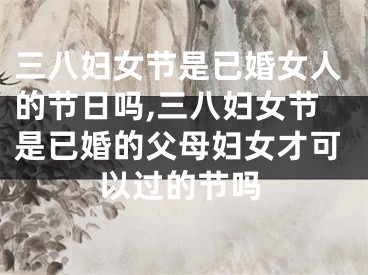 三八妇女节是已婚女人的节日吗,三八妇女节是已婚的父母妇女才可以过的节吗