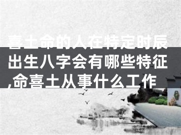 喜土命的人在特定时辰出生八字会有哪些特征,命喜土从事什么工作