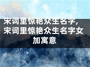 宋词里惊艳众生名字,宋词里惊艳众生名字女加寓意